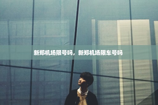 新郑机场限号吗，新郑机场限车号吗 