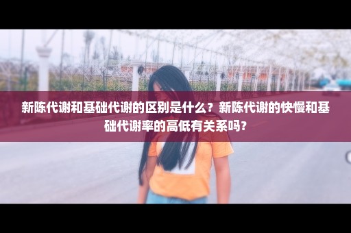 新陈代谢和基础代谢的区别是什么？新陈代谢的快慢和基础代谢率的高低有关系吗？