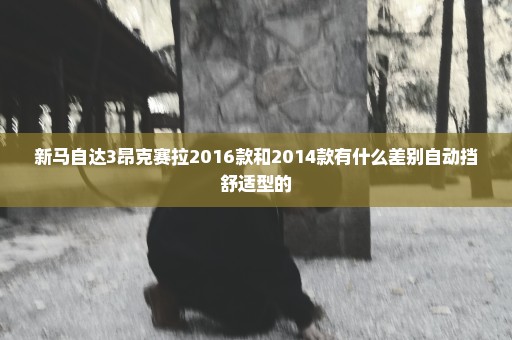 新马自达3昂克赛拉2016款和2014款有什么差别自动挡舒适型的