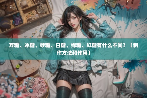 方糖、冰糖、砂糖、白糖、绵糖、红糖有什么不同？〔制作方法和作用〕