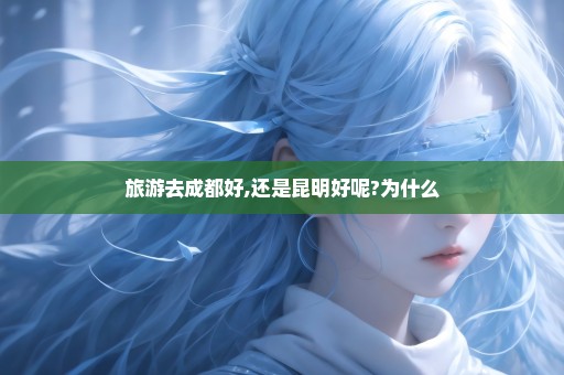 旅游去成都好,还是昆明好呢?为什么