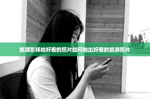 旅游怎样拍好看的照片如何拍出好看的旅游照片
