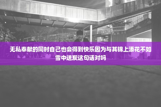 无私奉献的同时自己也会得到快乐因为与其锦上添花不如雪中送炭这句话对吗