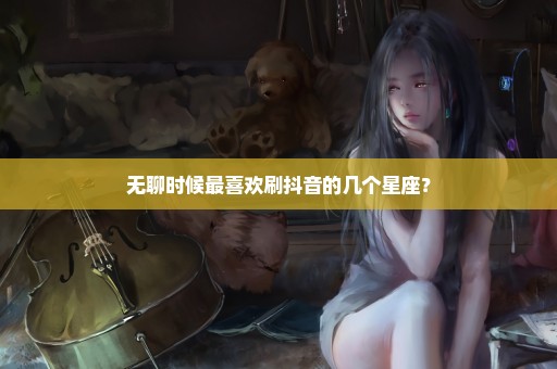 无聊时候最喜欢刷抖音的几个星座？