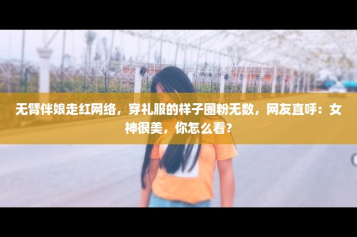 无臂伴娘走红网络，穿礼服的样子圈粉无数，网友直呼：女神很美，你怎么看？