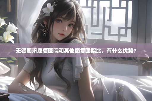无锡国济康复医院和其他康复医院比，有什么优势？