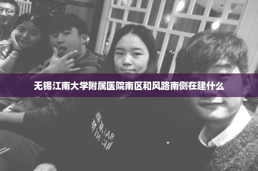 无锡江南大学附属医院南区和风路南侧在建什么