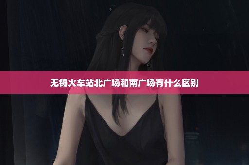无锡火车站北广场和南广场有什么区别