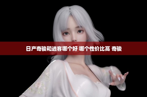 日产奇骏和逍客哪个好 哪个性价比高 奇骏