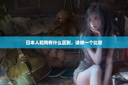 日本人和狗有什么区别，请做一个比较