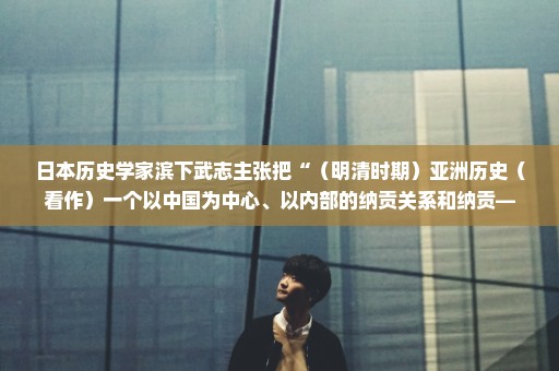 日本历史学家滨下武志主张把“（明清时期）亚洲历史（看作）一个以中国为中心、以内部的纳贡关系和纳贡—