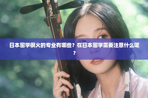 日本留学很火的专业有哪些？在日本留学需要注意什么呢？