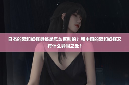 日本的鬼和妖怪具体是怎么区别的？和中国的鬼和妖怪又有什么异同之处？