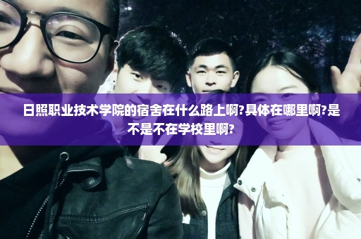 日照职业技术学院的宿舍在什么路上啊?具体在哪里啊?是不是不在学校里啊?