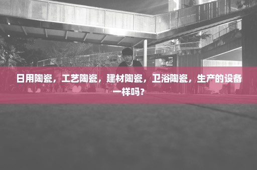 日用陶瓷，工艺陶瓷，建材陶瓷，卫浴陶瓷，生产的设备一样吗？