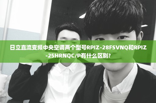 日立直流变频中央空调两个型号RPIZ-28FSVNQ和RPIZ-25HRNQC/P有什么区别?