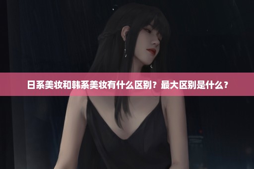 日系美妆和韩系美妆有什么区别？最大区别是什么？