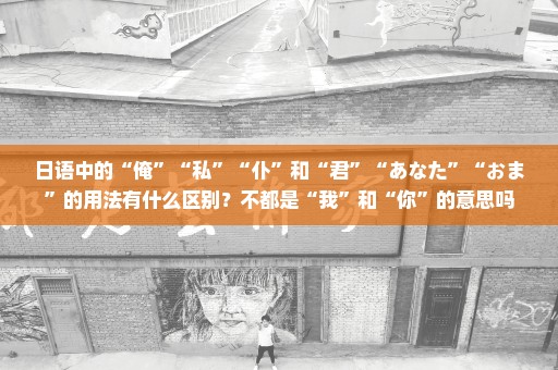 日语中的“俺”“私”“仆”和“君”“あなた”“おま”的用法有什么区别？不都是“我”和“你”的意思吗