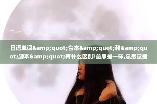 日语单词"台本"和"脚本"有什么区别?意思是一样,总感觉指的东西不同!