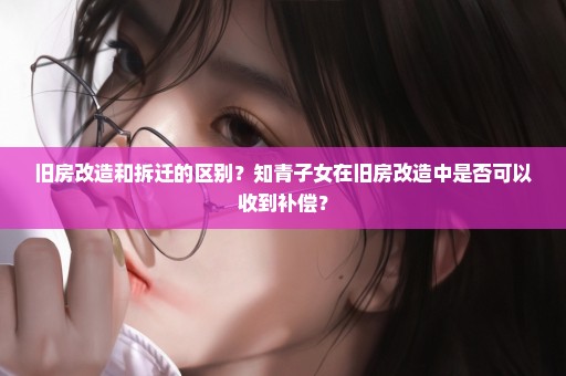 旧房改造和拆迁的区别？知青子女在旧房改造中是否可以收到补偿？