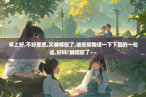 早上好,不好意思,又麻烦您了,请您帮我译一下下面的一句话,好吗?麻烦您了~~