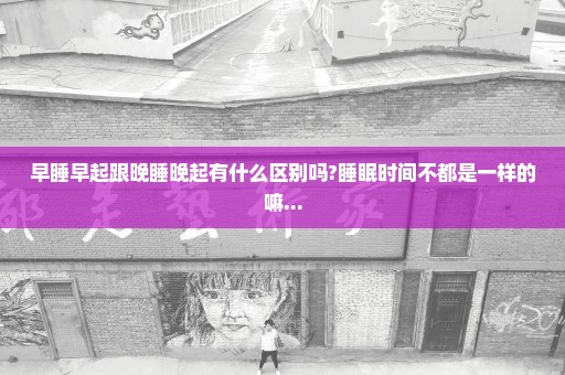 早睡早起跟晚睡晚起有什么区别吗?睡眠时间不都是一样的嘛...