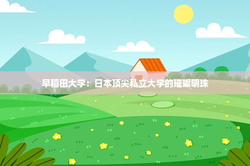 早稻田大学：日本顶尖私立大学的璀璨明珠