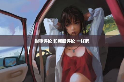 时事评论 和新闻评论 一样吗