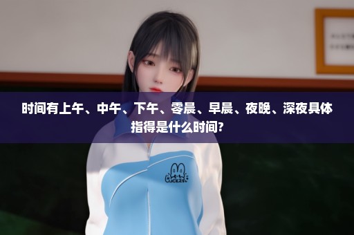 时间有上午、中午、下午、零晨、早晨、夜晚、深夜具体指得是什么时间?