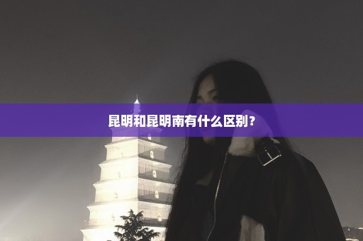 昆明和昆明南有什么区别？