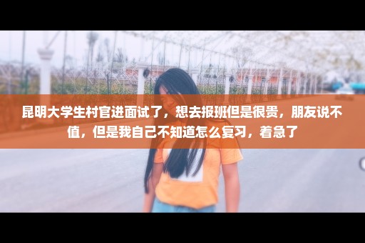 昆明大学生村官进面试了，想去报班但是很贵，朋友说不值，但是我自己不知道怎么复习，着急了