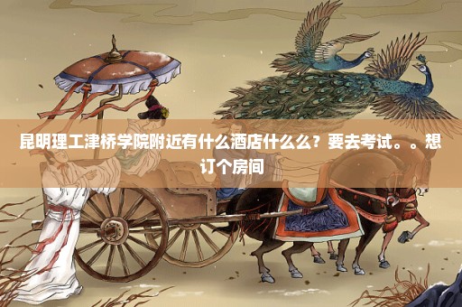 昆明理工津桥学院附近有什么酒店什么么？要去考试。。想订个房间