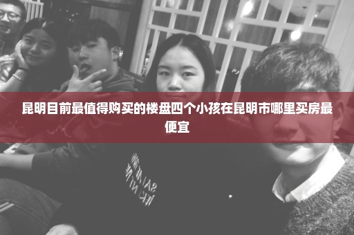 昆明目前最值得购买的楼盘四个小孩在昆明市哪里买房最便宜