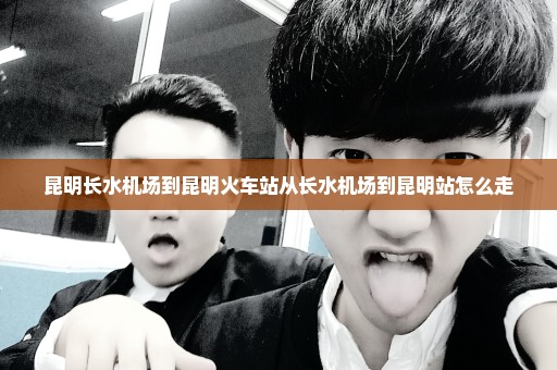 昆明长水机场到昆明火车站从长水机场到昆明站怎么走