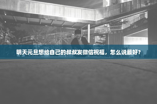 明天元旦想给自己的叔叔发微信祝福，怎么说最好？
