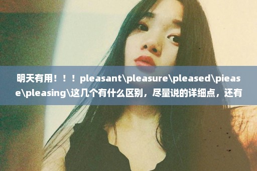 明天有用！！！pleasant\pleasure\pleased\piease\pleasing\这几个有什么区别，尽量说的详细点，还有具体