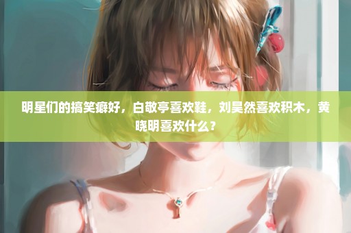 明星们的搞笑癖好，白敬亭喜欢鞋，刘昊然喜欢积木，黄晓明喜欢什么？