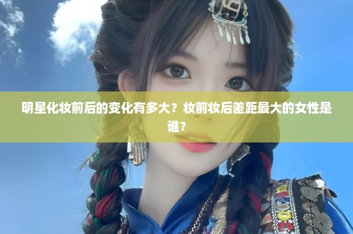 明星化妆前后的变化有多大？妆前妆后差距最大的女性是谁？