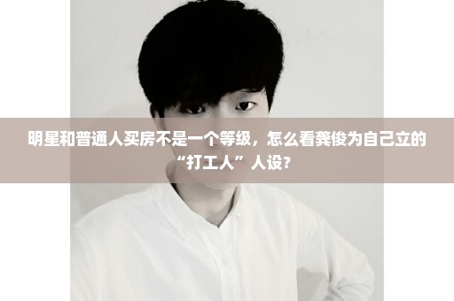明星和普通人买房不是一个等级，怎么看龚俊为自己立的“打工人”人设？