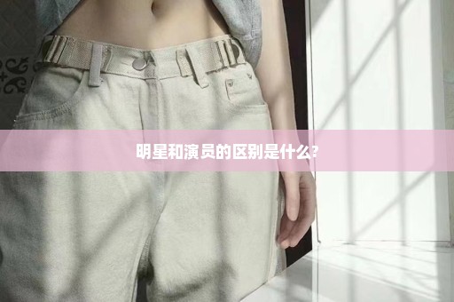 明星和演员的区别是什么?
