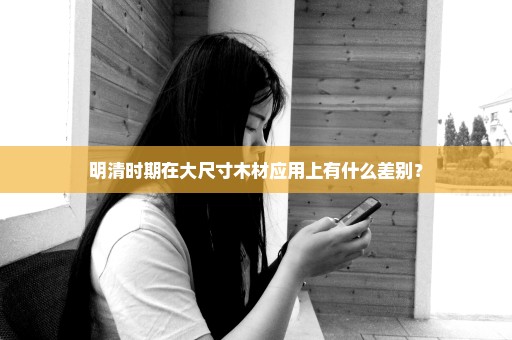 明清时期在大尺寸木材应用上有什么差别？