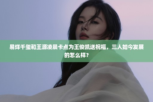 易烊千玺和王源凌晨卡点为王俊凯送祝福，三人如今发展的怎么样？