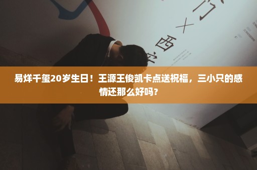 易烊千玺20岁生日！王源王俊凯卡点送祝福，三小只的感情还那么好吗？