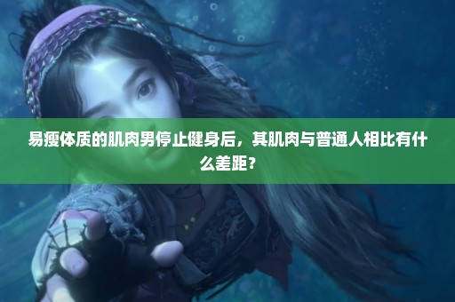 易瘦体质的肌肉男停止健身后，其肌肉与普通人相比有什么差距？
