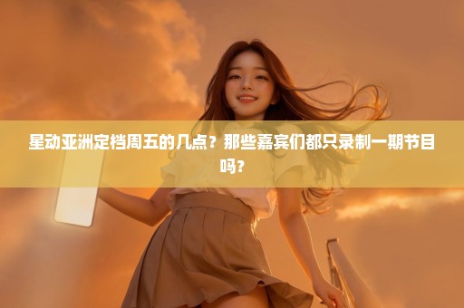 星动亚洲定档周五的几点？那些嘉宾们都只录制一期节目吗？
