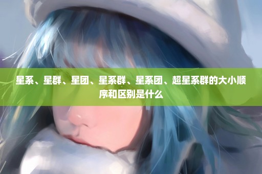 星系、星群、星团、星系群、星系团、超星系群的大小顺序和区别是什么