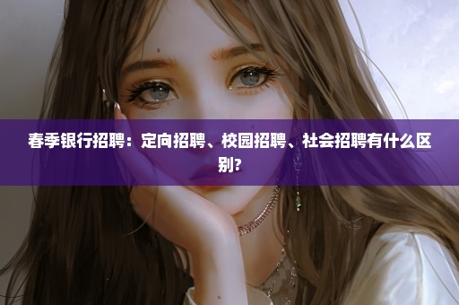春季银行招聘：定向招聘、校园招聘、社会招聘有什么区别?