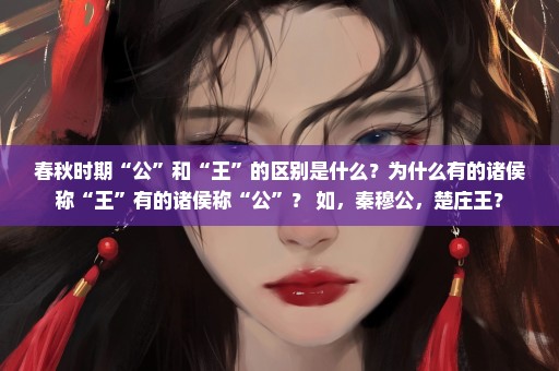 春秋时期“公”和“王”的区别是什么？为什么有的诸侯称“王”有的诸侯称“公”？ 如，秦穆公，楚庄王？