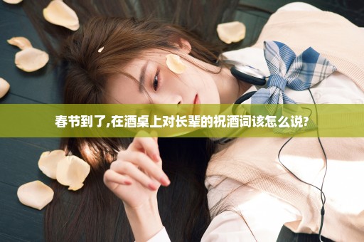 春节到了,在酒桌上对长辈的祝酒词该怎么说?