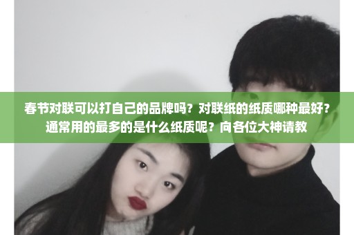 春节对联可以打自己的品牌吗？对联纸的纸质哪种最好？通常用的最多的是什么纸质呢？向各位大神请教